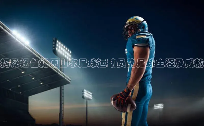 恒盛娱乐注册极氪智能科技揭秘烟台籍原山东足球运动员的足球生涯及成就